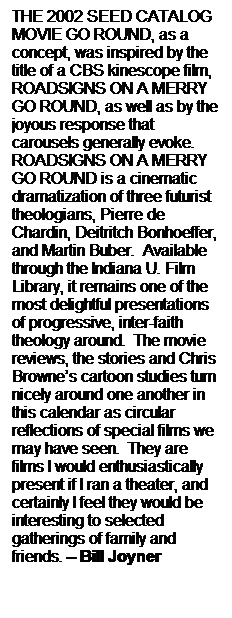 Text Box: THE 2002 SEED CATALOG MOVIE GO ROUND, as a concept, was inspired by the title of a CBS kinescope film, ROADSIGNS ON A MERRY GO ROUND, as well as by the joyous response that carousels generally evoke.   ROADSIGNS ON A MERRY GO ROUND is a cinematic dramatization of three futurist theologians, Pierre de Chardin, Deitritch Bonhoeffer, and Martin Buber.  Available through the Indiana U. Film Library, it remains one of the most delightful presentations of progressive, inter-faith theology around.  The movie reviews, the stories and Chris Browne’s cartoon studies turn nicely around one another in this calendar as circular reflections of special films we may have seen.  They are films I would enthusiastically present if I ran a theater, and certainly I feel they would be interesting to selected gatherings of family and friends. – Bill Joyner